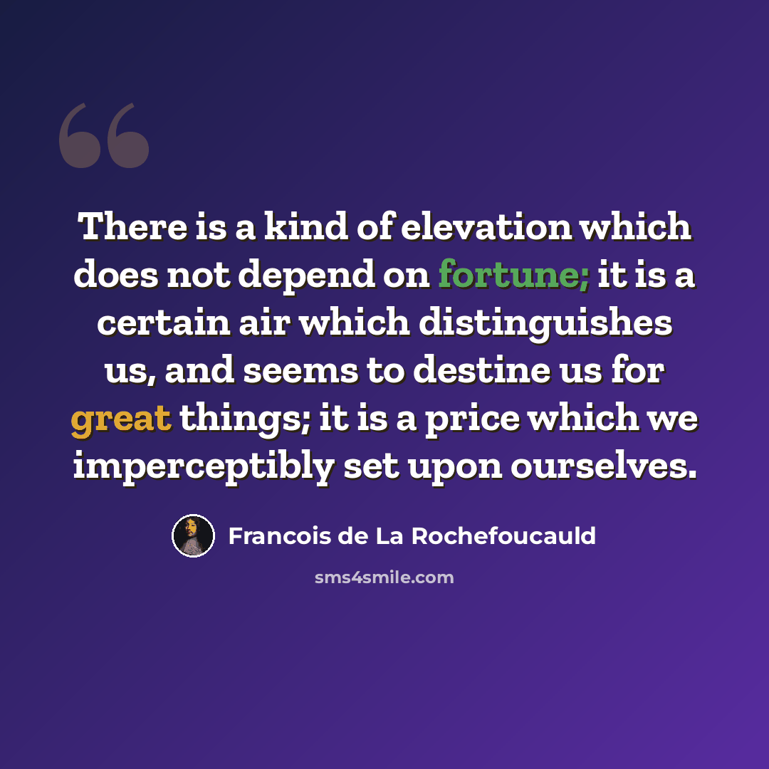 “There is a kind of elevation which does not depend on fortune; it is a certain air which distinguishes us, and seems to destine us for great things; it is a price which we imperceptibly set upon ourselves.” quote by Francois de La Rochefoucauld