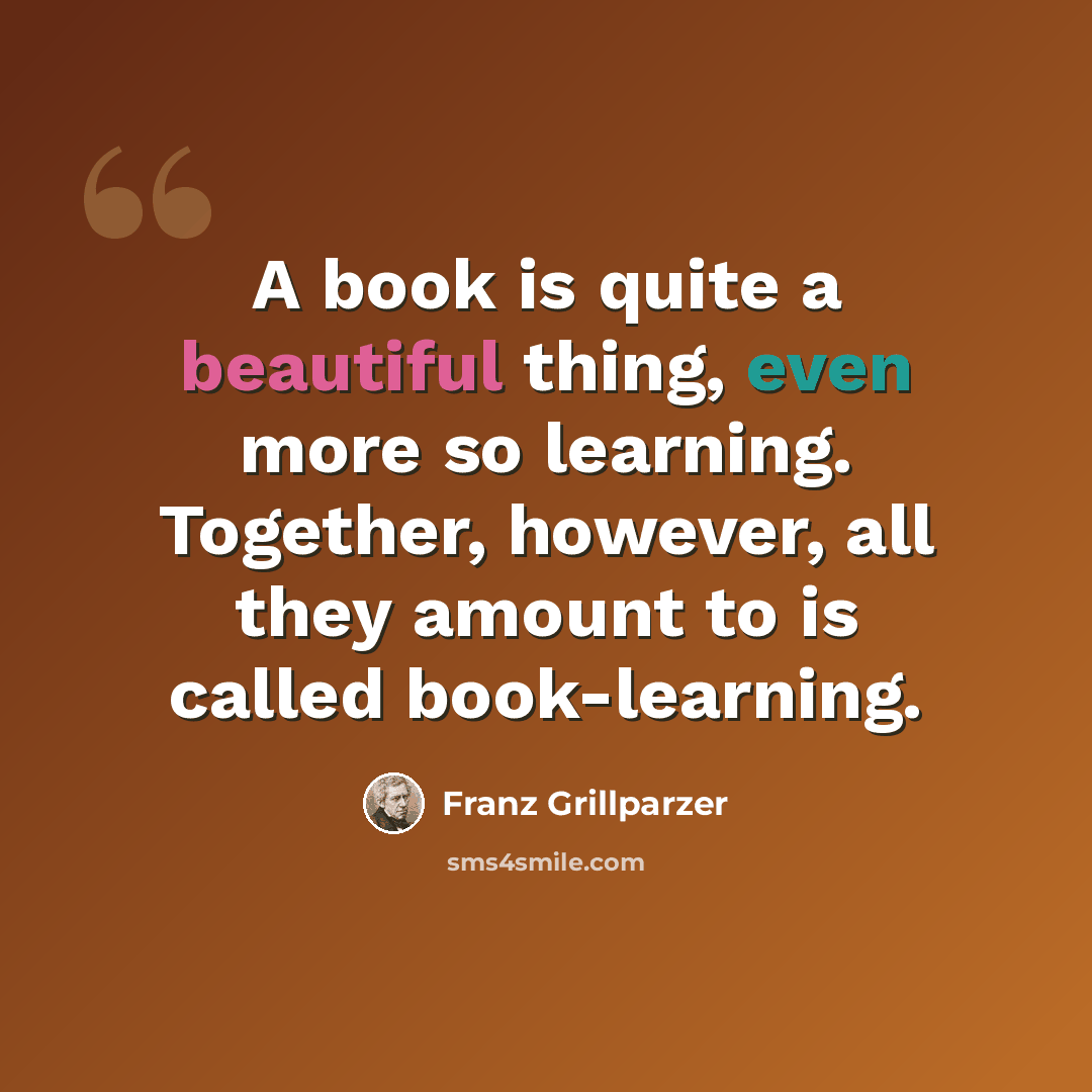 “A book is quite a beautiful thing, even more so learning. Together, however, all they amount to is called book-learning.” quote by Franz Grillparzer