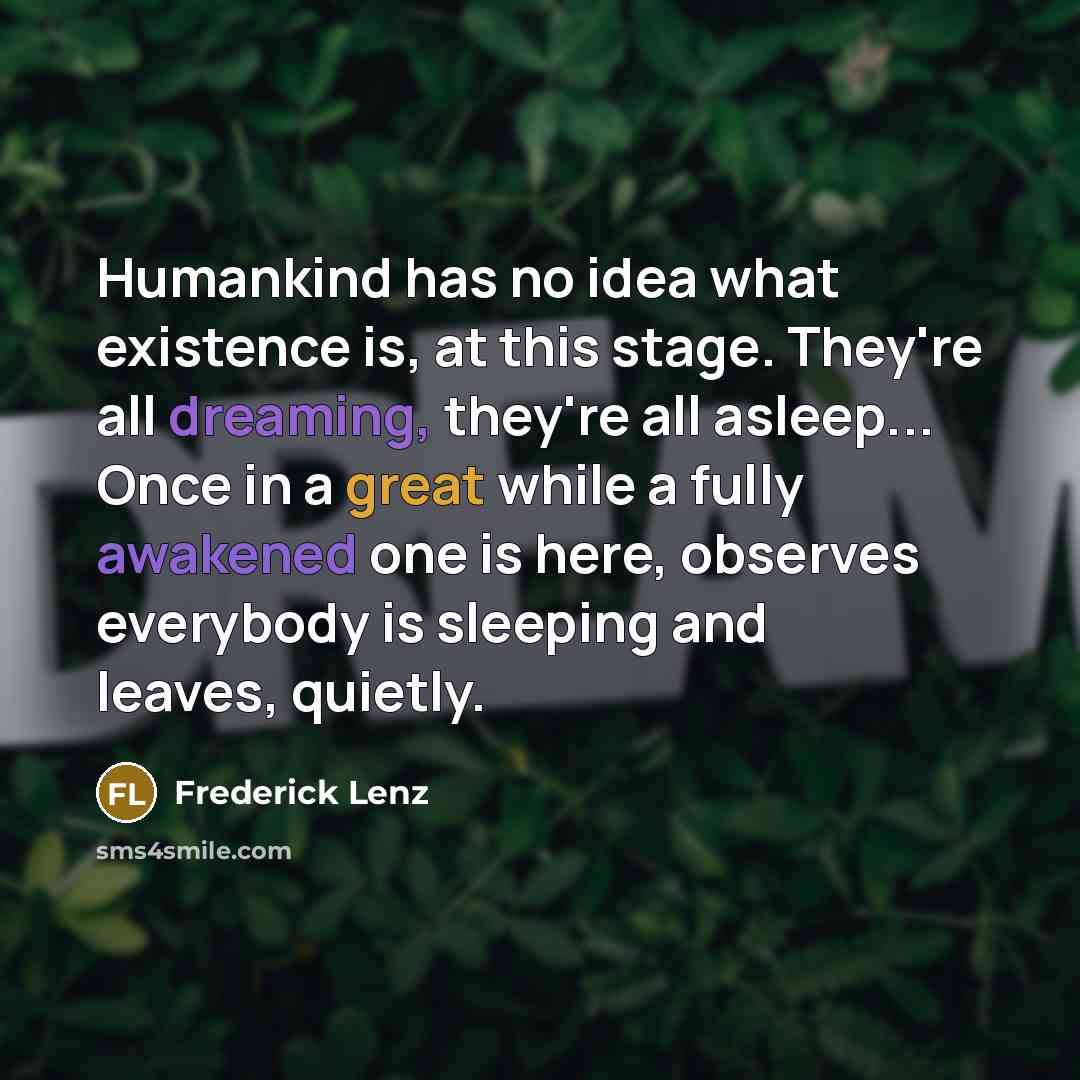 “Humankind has no idea what existence is, at this stage. They're all dreaming, they're all asleep... Once in a great while a fully awakened one is here, observes everybody is sleeping and leaves, quietly.” quote by Frederick Lenz