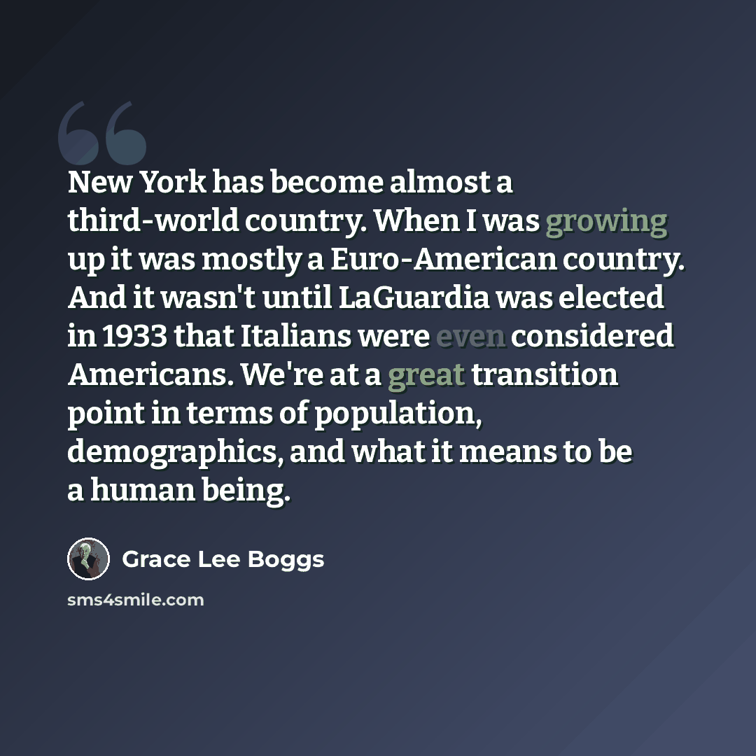 “New York has become almost a third-world country. When I was growing up it was mostly a Euro-American country. And it wasn't until LaGuardia was elected in 1933 that Italians were even considered Americans. We're at a great transition point in terms of population, demographics, and what it means…” quote by Grace Lee Boggs