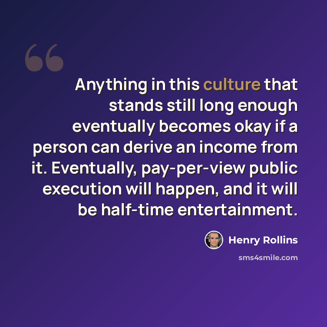 “Anything in this culture that stands still long enough eventually becomes okay if a person can derive an income from it. Eventually, pay-per-view public execution will happen, and it will be half-time entertainment.” quote by Henry Rollins