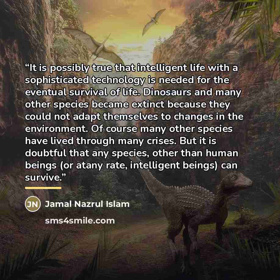 “It is possibly true that intelligent life with a sophisticated technology is needed for the eventual survival of life. Dinosaurs and many other species became extinct because they could not adapt themselves to changes in the environment. Of course many other species have lived through many crises…” quote by Jamal Nazrul Islam