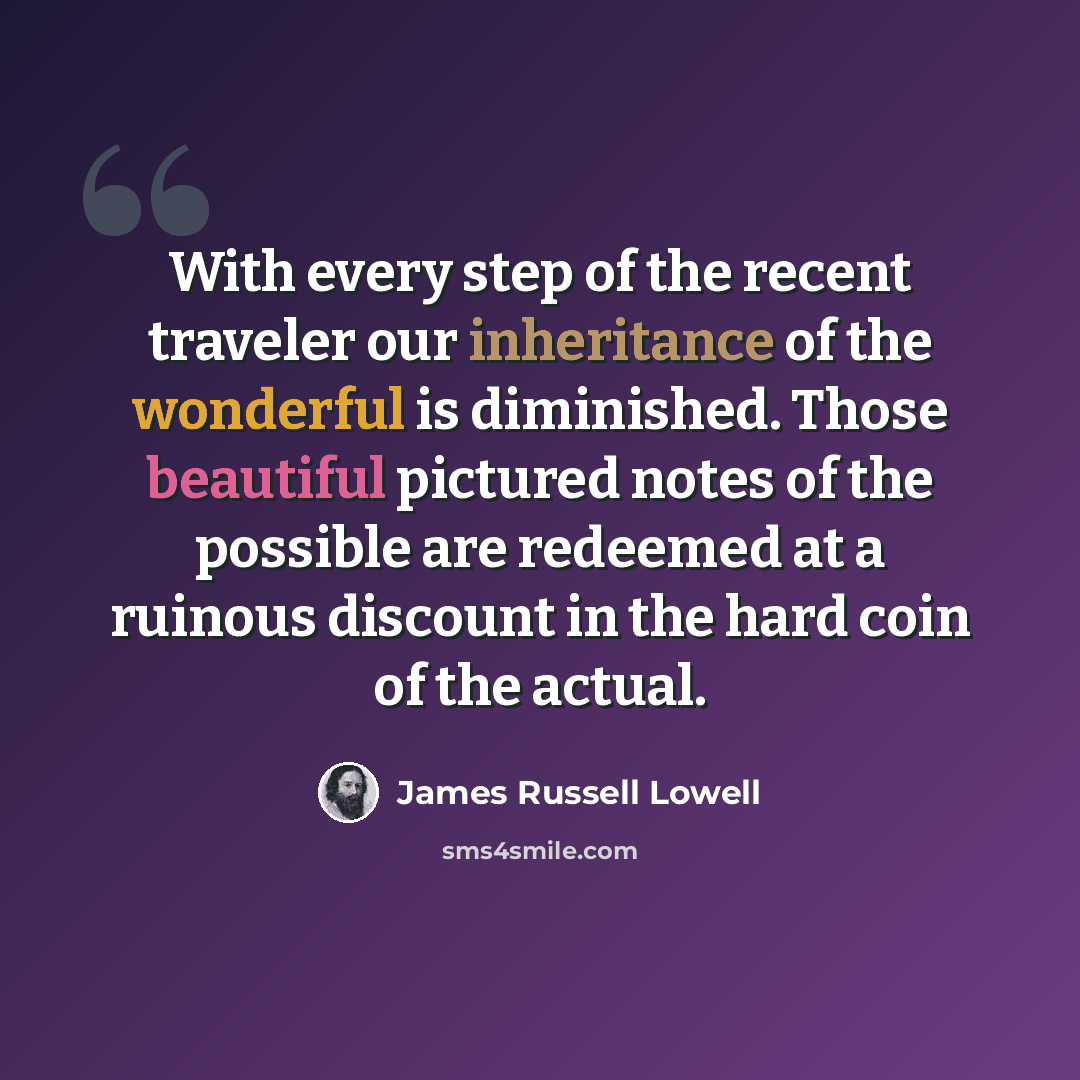 “With every step of the recent traveler our inheritance of the wonderful is diminished. Those beautiful pictured notes of the possible are redeemed at a ruinous discount in the hard coin of the actual.” quote by James Russell Lowell