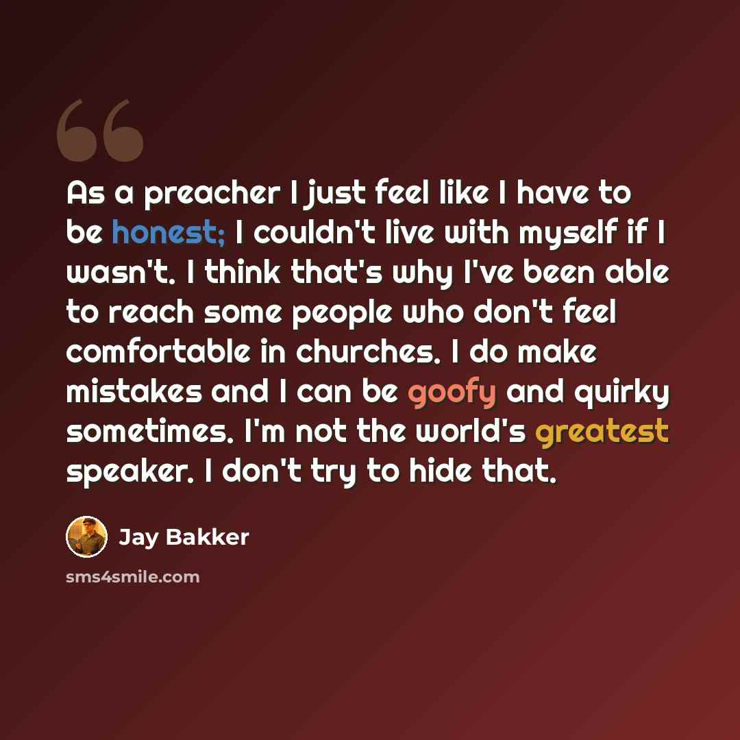 “As a preacher I just feel like I have to be honest; I couldn't live with myself if I wasn't. I think that's why I've been able to reach some people who don't feel comfortable in churches. I do make mistakes and I can be goofy and quirky sometimes. I'm not the world's greatest speaker. I don't try…” quote by Jay Bakker