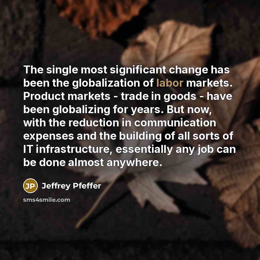 “The single most significant change has been the globalization of labor markets. Product markets - trade in goods - have been globalizing for years. But now, with the reduction in communication expenses and the building of all sorts of IT infrastructure, essentially any job can be done almost…” quote by Jeffrey Pfeffer
