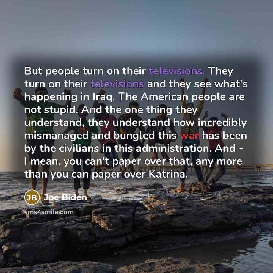 “But people turn on their televisions. They turn on their televisions and they see what's happening in Iraq. The American people are not stupid. And the one thing they understand, they understand how incredibly mismanaged and bungled this war has been by the civilians in this administration. And…” quote by Joe Biden