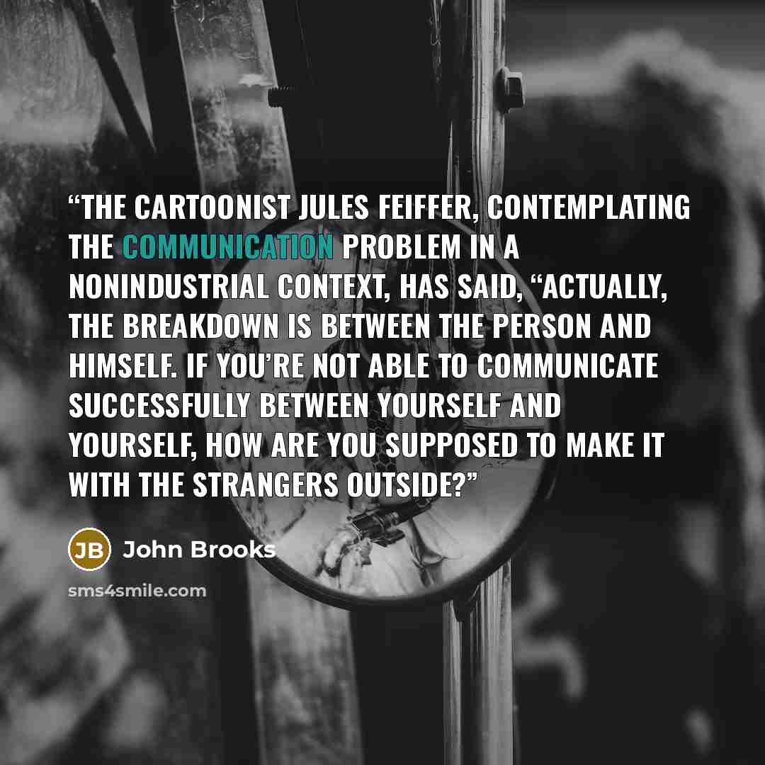 “The cartoonist Jules Feiffer, contemplating the communication problem in a nonindustrial context, has said, “Actually, the breakdown is between the person and himself. If you’re not able to communicate successfully between yourself and yourself, how are you supposed to make it with the strangers…” quote by John Brooks