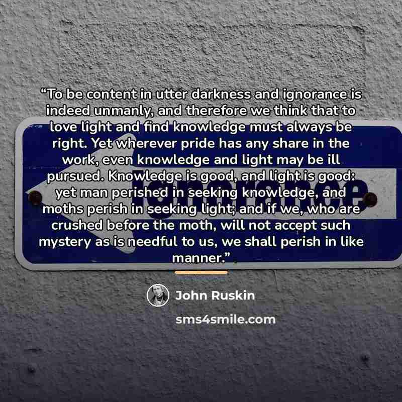 “To be content in utter darkness and ignorance is indeed unmanly, and therefore we think that to love light and find knowledge must always be right. Yet wherever pride has any share in the work, even knowledge and light may be ill pursued. Knowledge is good, and light is good: yet man perished in…” quote by John Ruskin