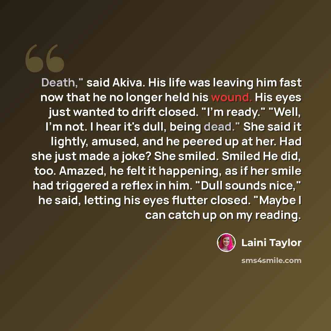 “Death," said Akiva. His life was leaving him fast now that he no longer held his wound. His eyes just wanted to drift closed. "I'm ready." "Well, I'm not. I hear it's dull, being dead." She said it lightly, amused, and he peered up at her. Had she just made a joke? She smiled. Smiled He did, too…” quote by Laini Taylor