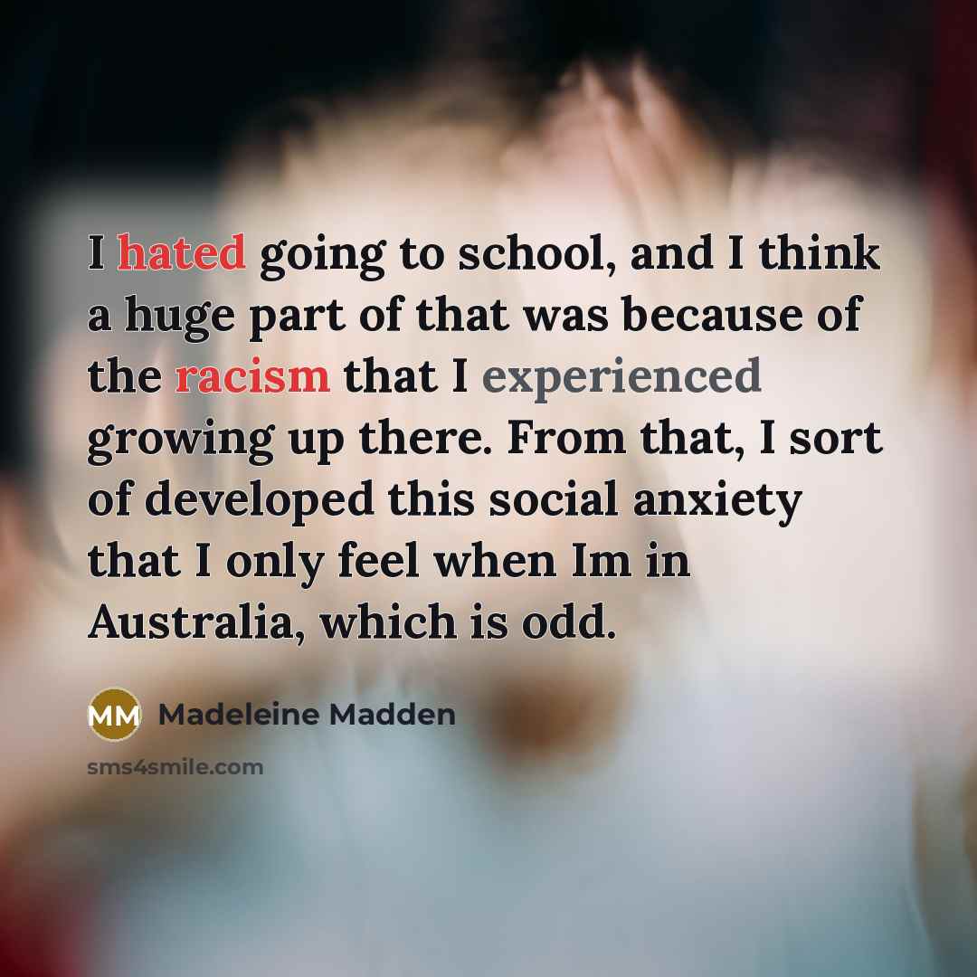 “I hated going to school, and I think a huge part of that was because of the racism that I experienced growing up there. From that, I sort of developed this social anxiety that I only feel when Im in Australia, which is odd.” quote by Madeleine Madden
