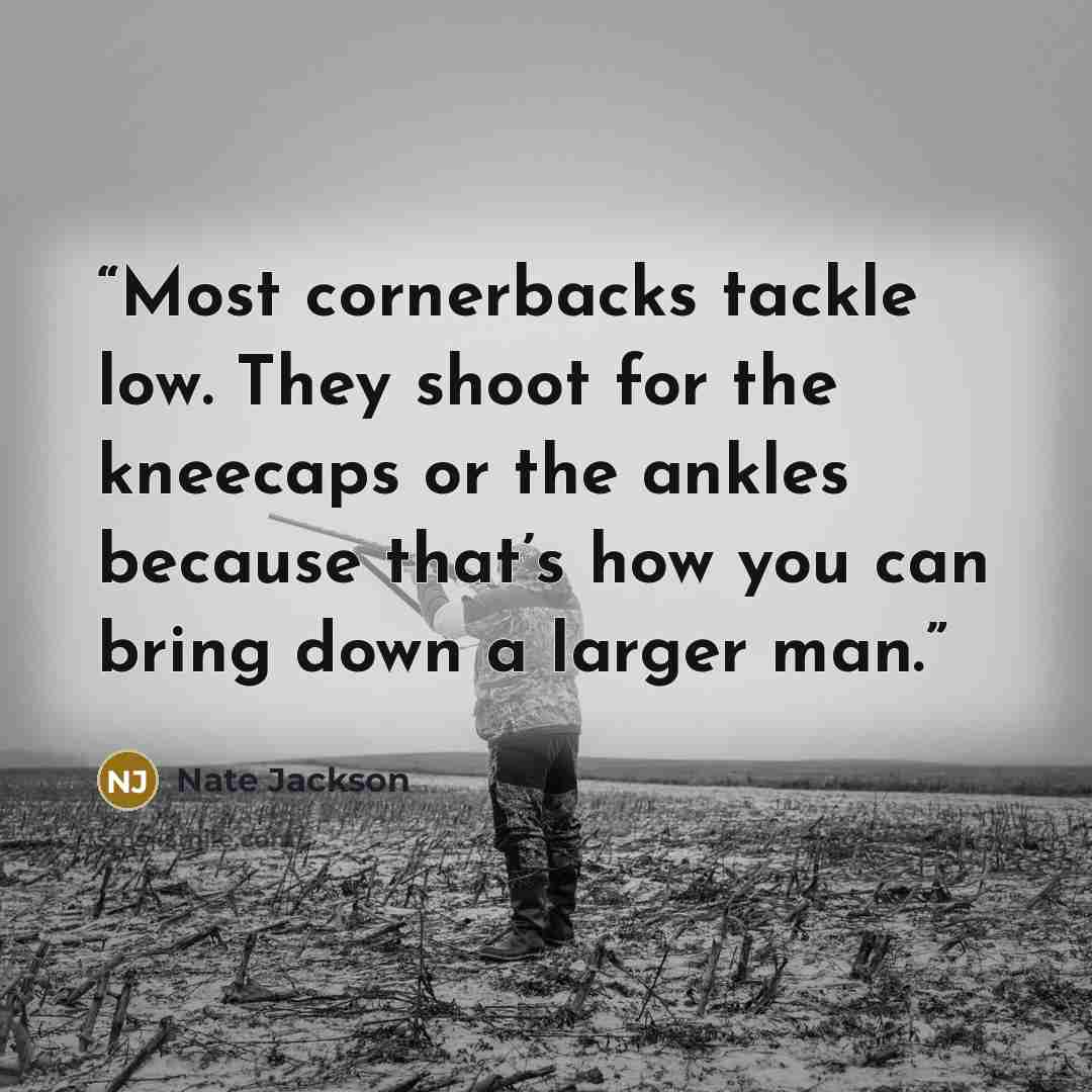 “Most cornerbacks tackle low. They shoot for the kneecaps or the ankles because that’s how you can bring down a larger man.” quote by Nate Jackson