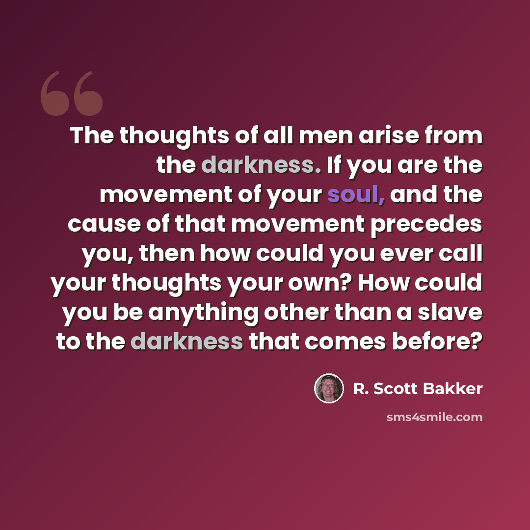 “The thoughts of all men arise from the darkness. If you are the movement of your soul, and the cause of that movement precedes you, then how could you ever call your thoughts your own? How could you be anything other than a slave to the darkness that comes before?” quote by R. Scott Bakker