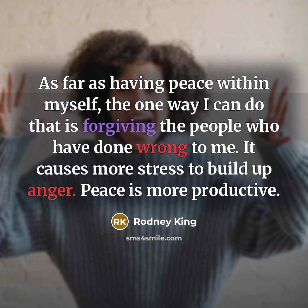“As far as having peace within myself, the one way I can do that is forgiving the people who have done wrong to me. It causes more stress to build up anger. Peace is more productive.” quote by Rodney King
