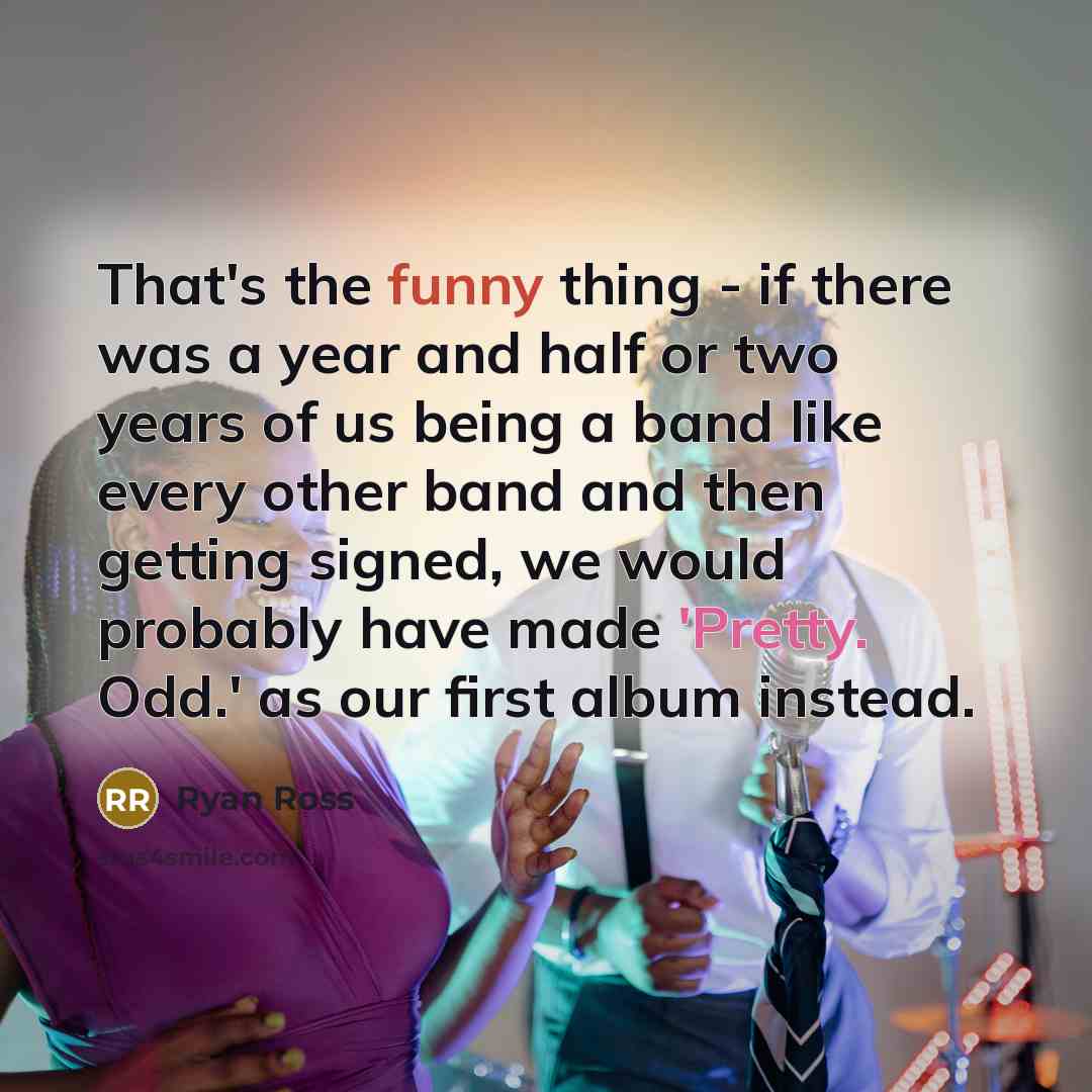 “That's the funny thing - if there was a year and half or two years of us being a band like every other band and then getting signed, we would probably have made 'Pretty. Odd.' as our first album instead.” quote by Ryan Ross