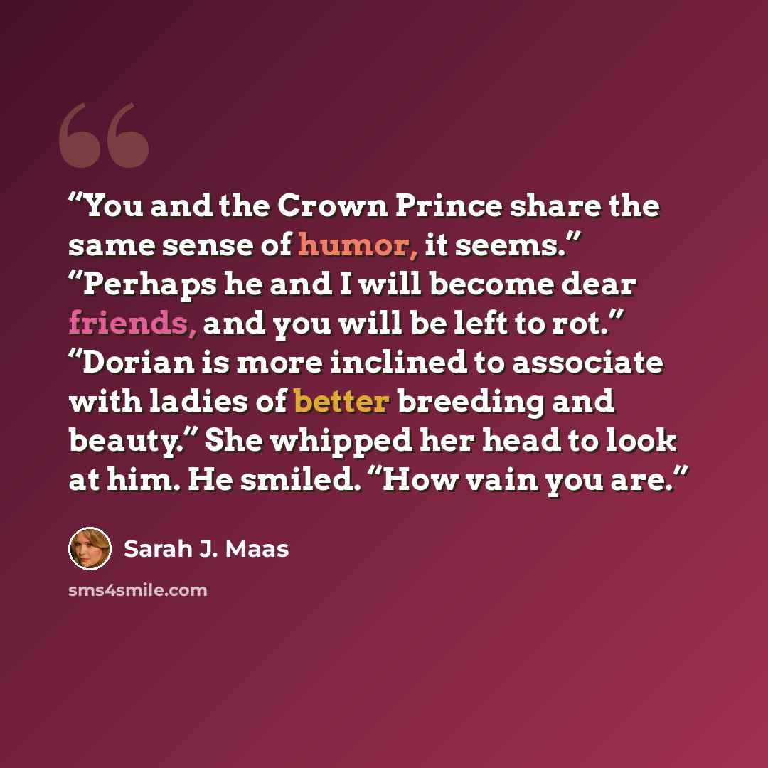 “You and the Crown Prince share the same sense of humor, it seems.” “Perhaps he and I will become dear friends, and you will be left to rot.” “Dorian is more inclined to associate with ladies of better breeding and beauty.” She whipped her head to look at him. He smiled. “How vain you are.” quote by Sarah J. Maas