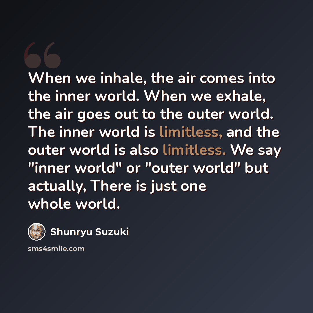 “When we inhale, the air comes into the inner world. When we exhale, the air goes out to the outer world. The inner world is limitless, and the outer world is also limitless. We say "inner world" or "outer world" but actually, There is just one whole world.” quote by Shunryu Suzuki