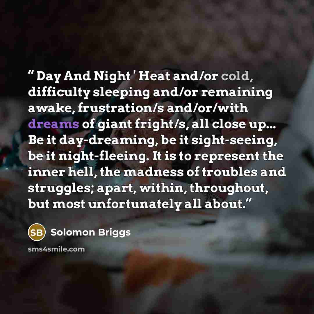“Day And Night ' Heat and/or cold, difficulty sleeping and/or remaining awake, frustration/s and/or/with dreams of giant fright/s, all close up... Be it day-dreaming, be it sight-seeing, be it night-fleeing. It is to represent the inner hell, the madness of troubles and struggles; apart, within…” quote by Solomon Briggs