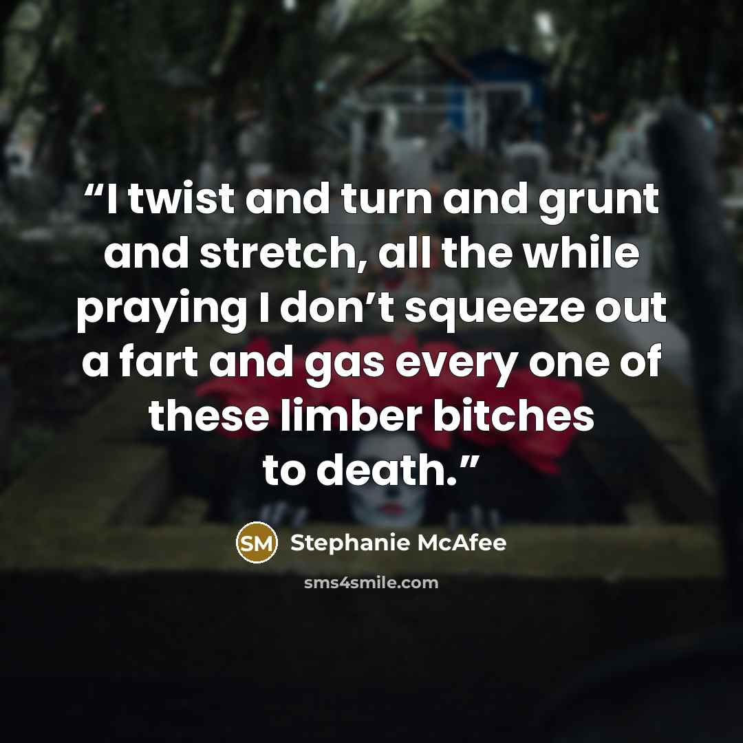 “I twist and turn and grunt and stretch, all the while praying I don’t squeeze out a fart and gas every one of these limber bitches to death.” quote by Stephanie McAfee