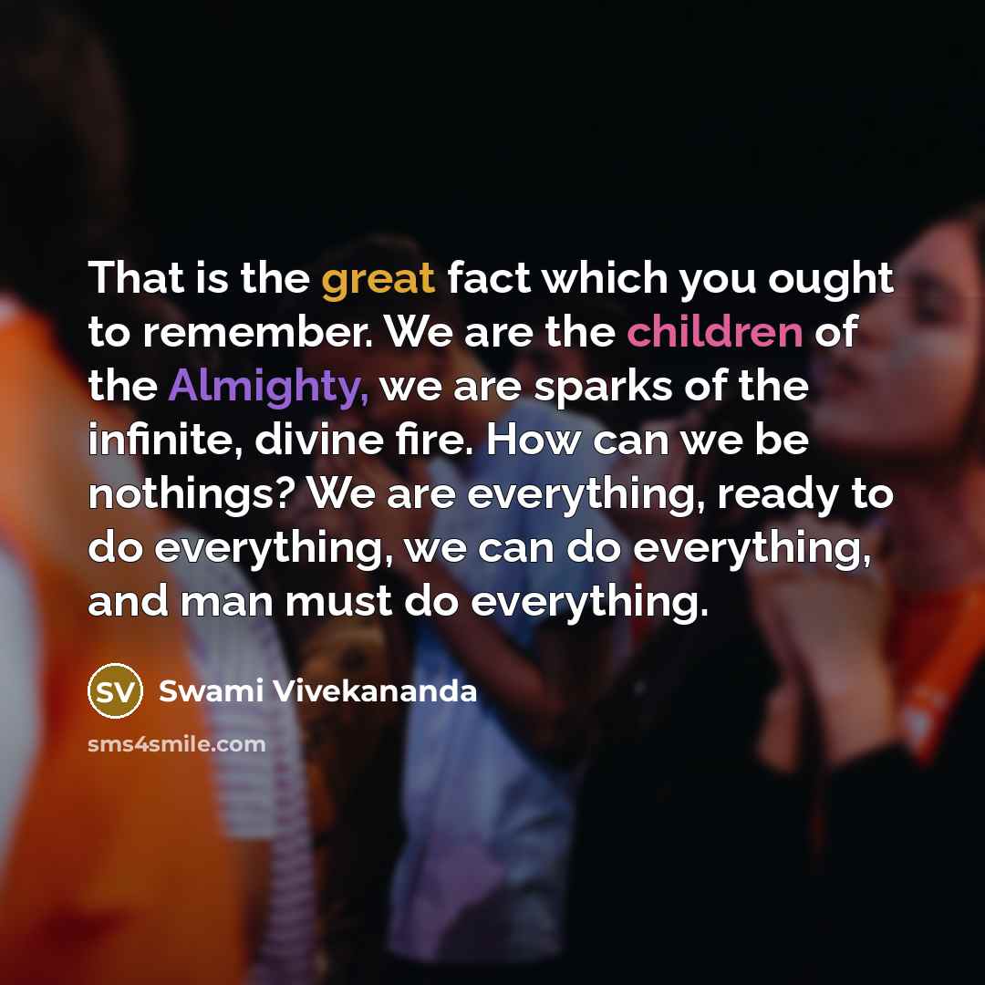 “That is the great fact which you ought to remember. We are the children of the Almighty, we are sparks of the infinite, divine fire. How can we be nothings? We are everything, ready to do everything, we can do everything, and man must do everything.” quote by Swami Vivekananda
