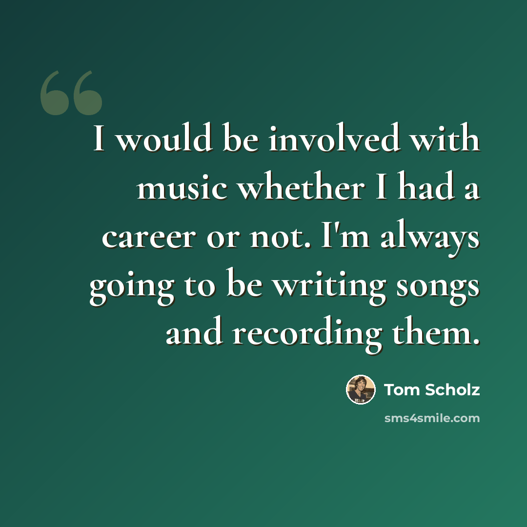 “I would be involved with music whether I had a career or not. I'm always going to be writing songs and recording them.” quote by Tom Scholz