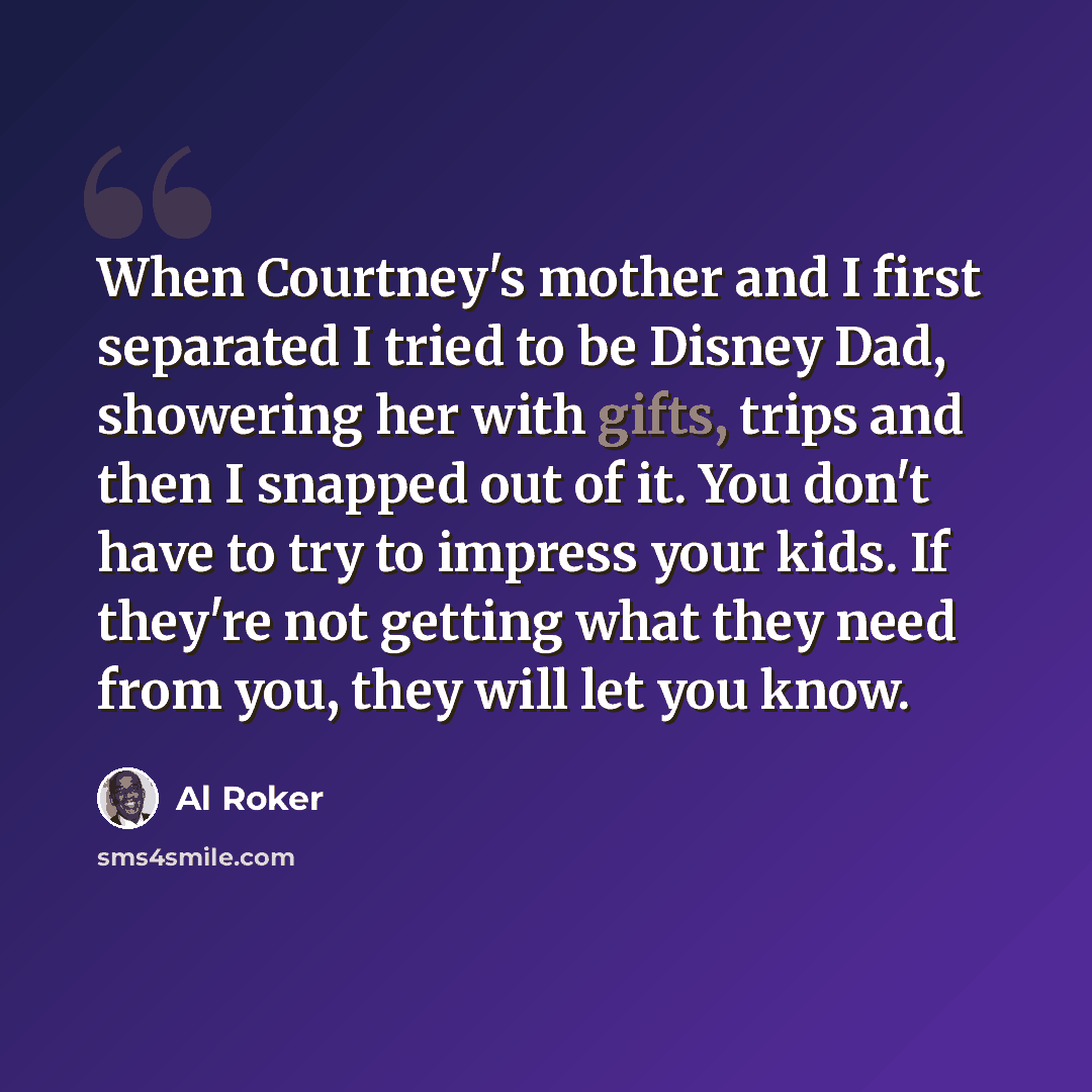 “When Courtney's mother and I first separated I tried to be Disney Dad, showering her with gifts, trips and then I snapped out of it. You don't have to try to impress your kids. If they're not getting what they need from you, they will let you know.” quote by Al Roker
