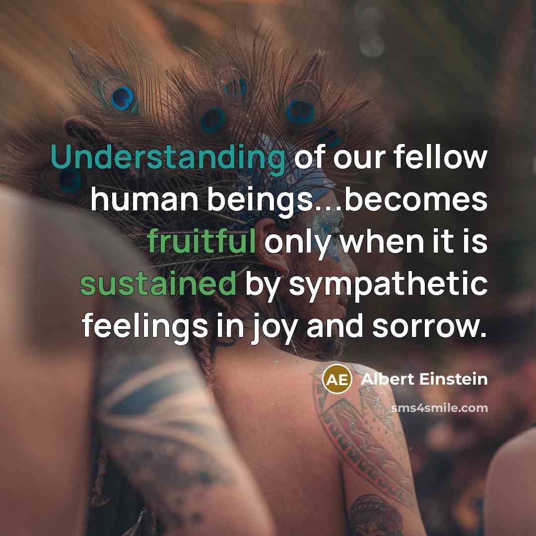 “Understanding of our fellow human beings...becomes fruitful only when it is sustained by sympathetic feelings in joy and sorrow.” quote by Albert Einstein
