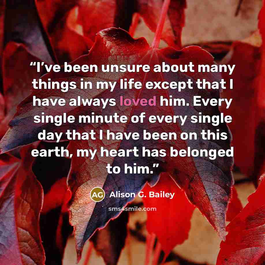 “I’ve been unsure about many things in my life except that I have always loved him. Every single minute of every single day that I have been on this earth, my heart has belonged to him.” quote by Alison G. Bailey