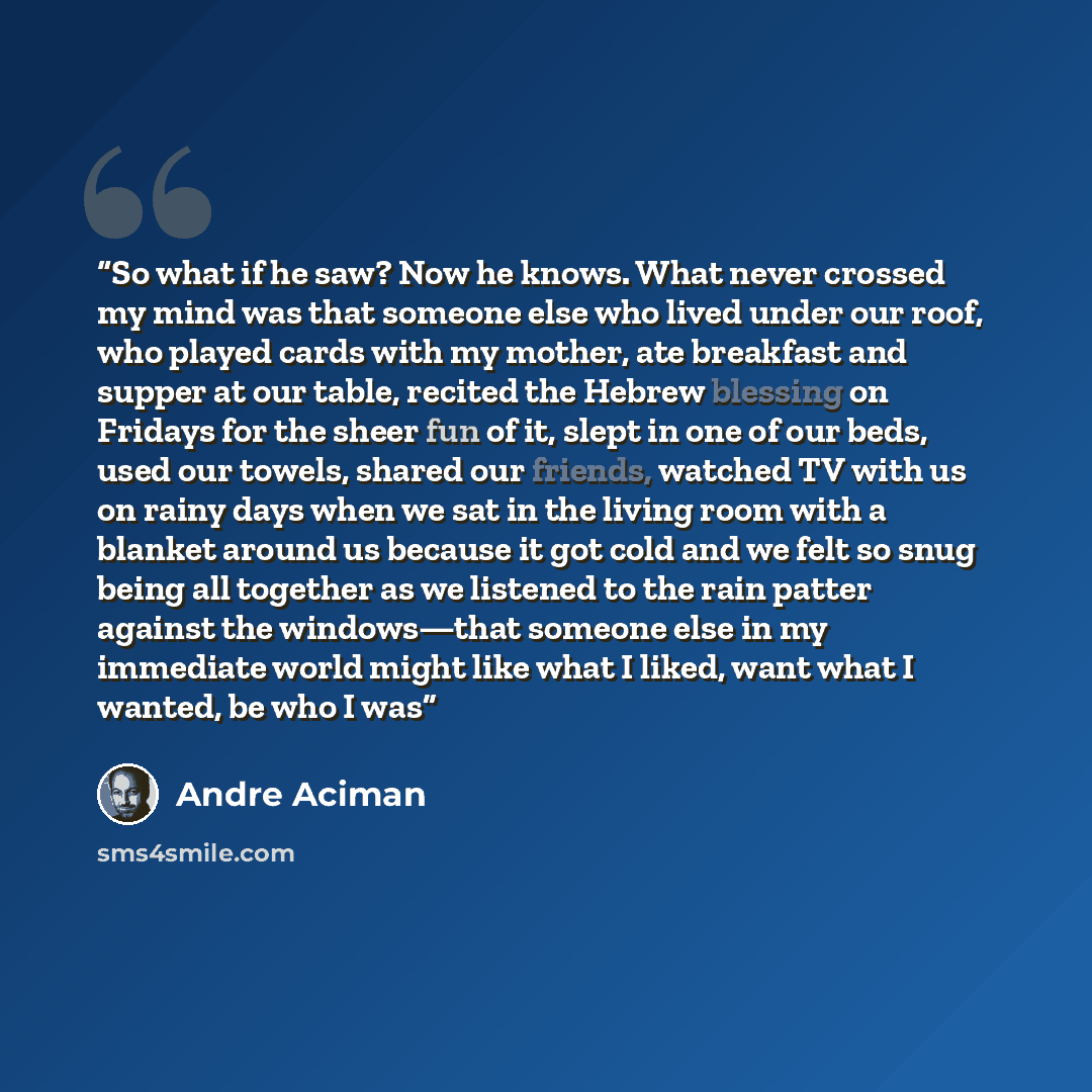 “So what if he saw? Now he knows. What never crossed my mind was that someone else who lived under our roof, who played cards with my mother, ate breakfast and supper at our table, recited the Hebrew blessing on Fridays for the sheer fun of it, slept in one of our beds, used our towels, shared our…” quote by André Aciman