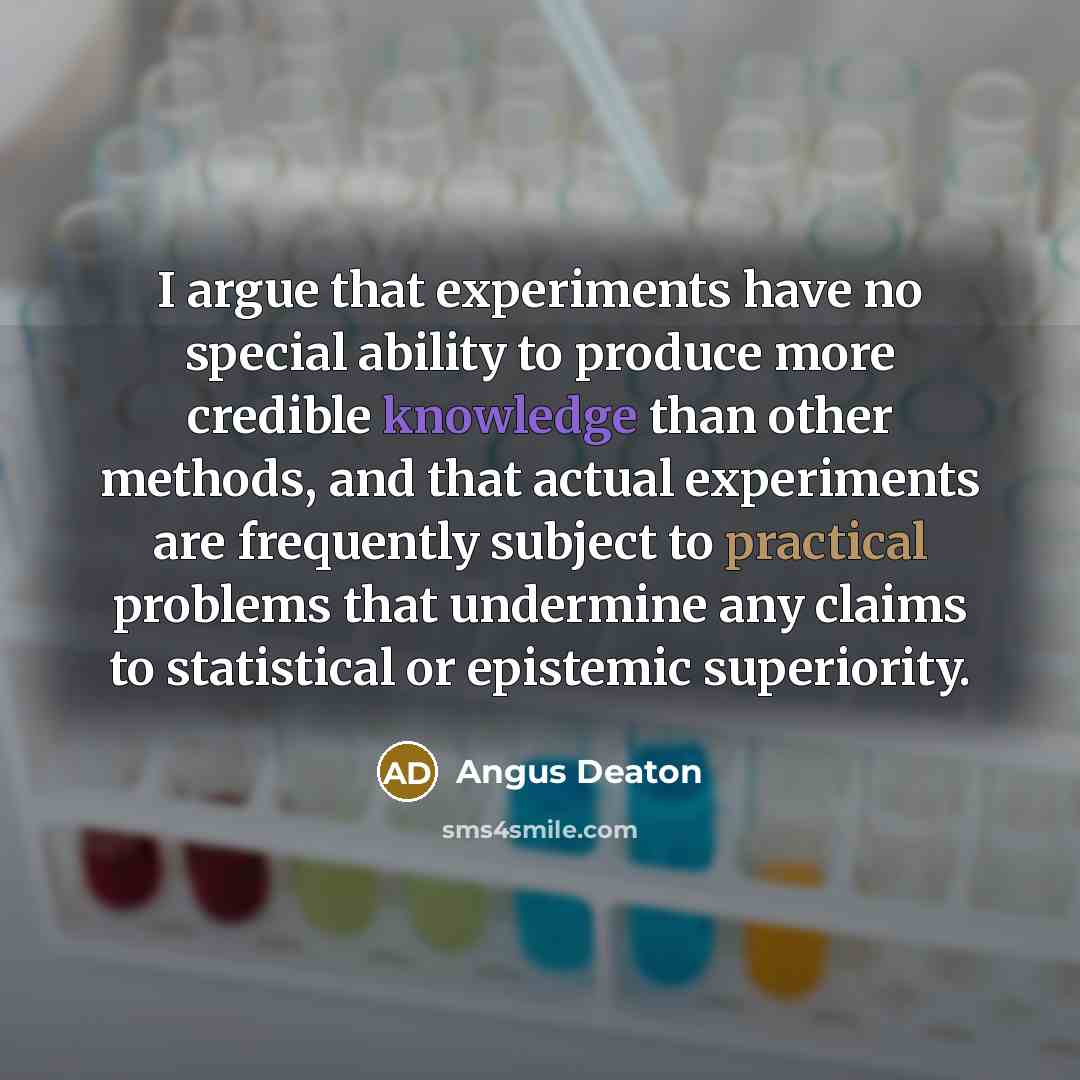 “I argue that experiments have no special ability to produce more credible knowledge than other methods, and that actual experiments are frequently subject to practical problems that undermine any claims to statistical or epistemic superiority.” quote by Angus Deaton