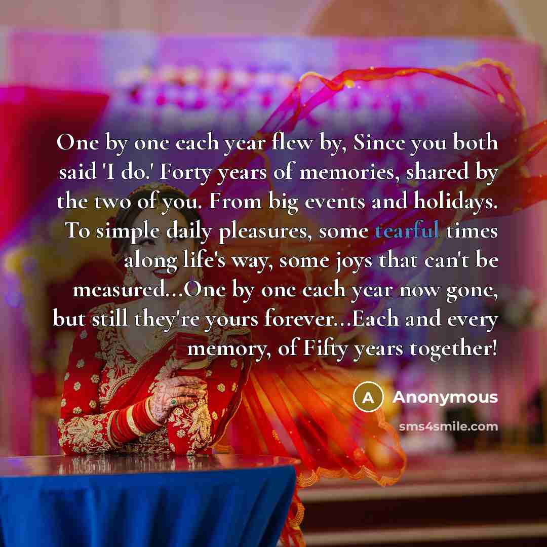 “One by one each year flew by, Since you both said 'I do.' Forty years of memories, shared by the two of you. From big events and holidays. To simple daily pleasures, some tearful times along life's way, some joys that can't be measured...One by one each year now gone, but still they're yours…” quote by Anonymous