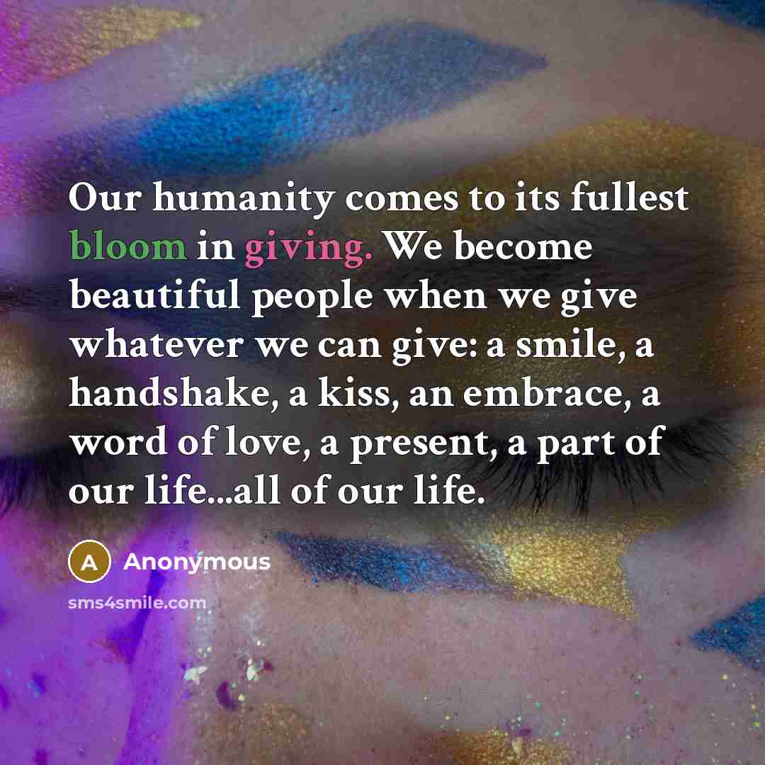 “Our humanity comes to its fullest bloom in giving. We become beautiful people when we give whatever we can give: a smile, a handshake, a kiss, an embrace, a word of love, a present, a part of our life...all of our life.” quote by Anonymous