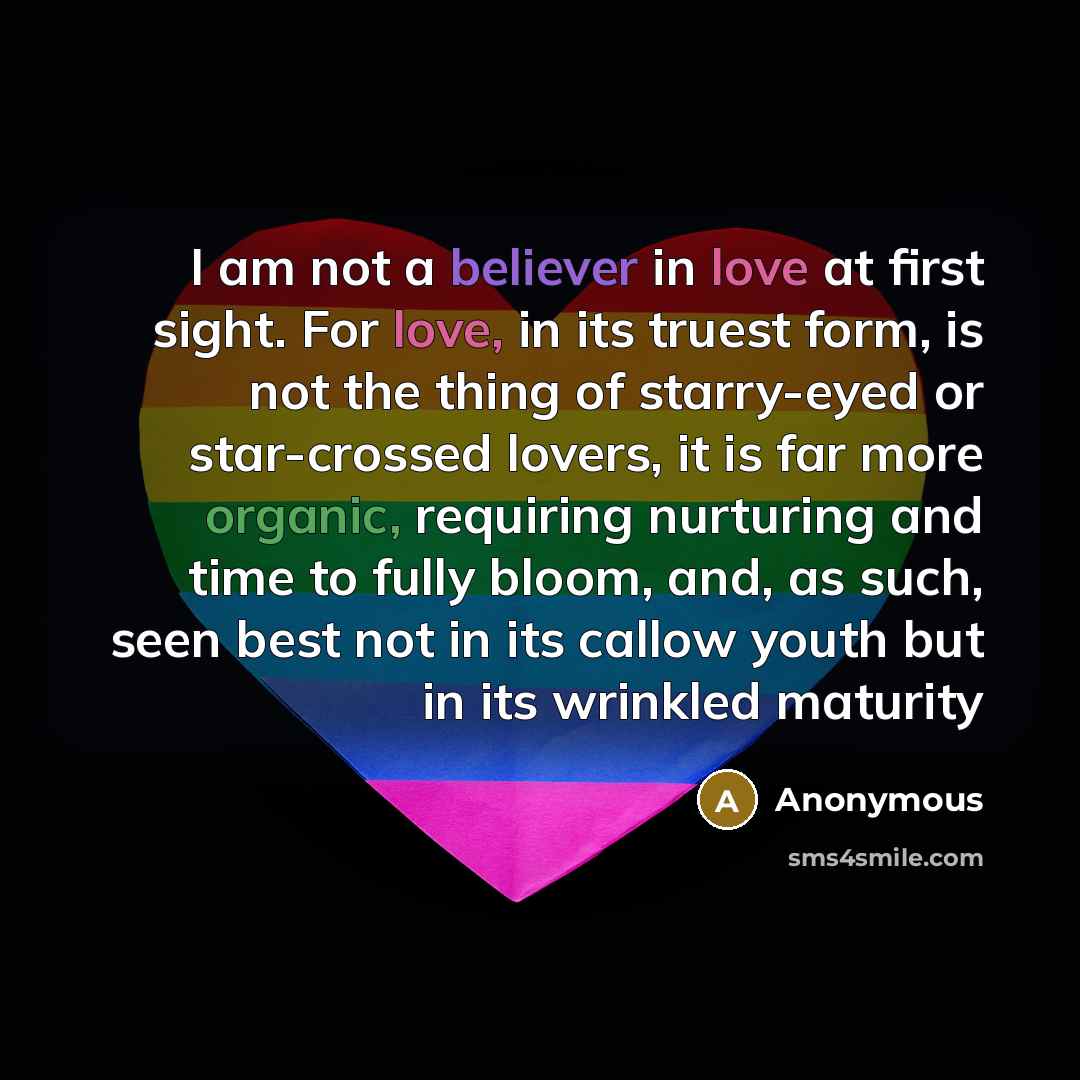“I am not a believer in love at first sight. For love, in its truest form, is not the thing of starry-eyed or star-crossed lovers, it is far more organic, requiring nurturing and time to fully bloom, and, as such, seen best not in its callow youth but in its wrinkled maturity” quote by Anonymous