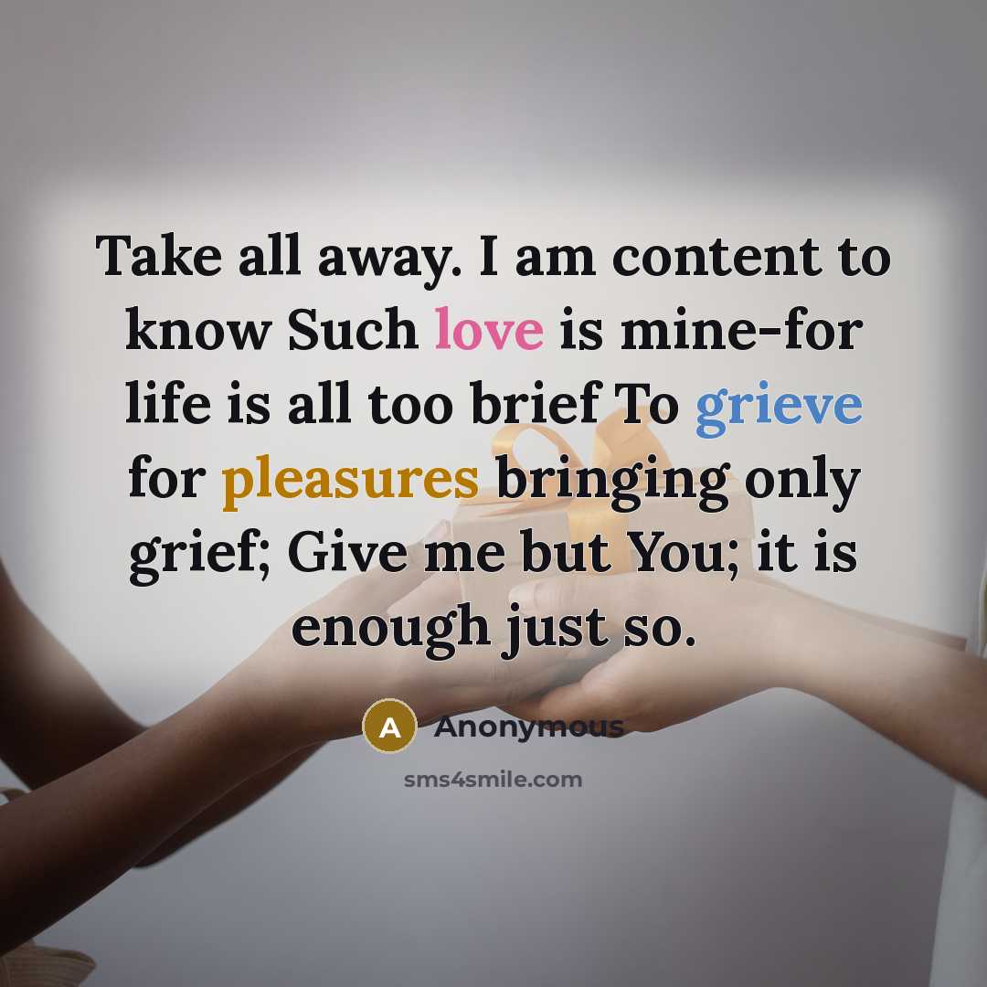 “Take all away. I am content to know Such love is mine-for life is all too brief To grieve for pleasures bringing only grief; Give me but You; it is enough just so.” quote by Anonymous