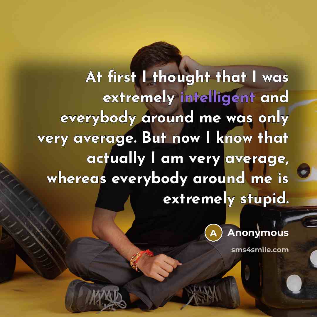 “At first I thought that I was extremely intelligent and everybody around me was only very average. But now I know that actually I am very average, whereas everybody around me is extremely stupid.” quote by Anonymous