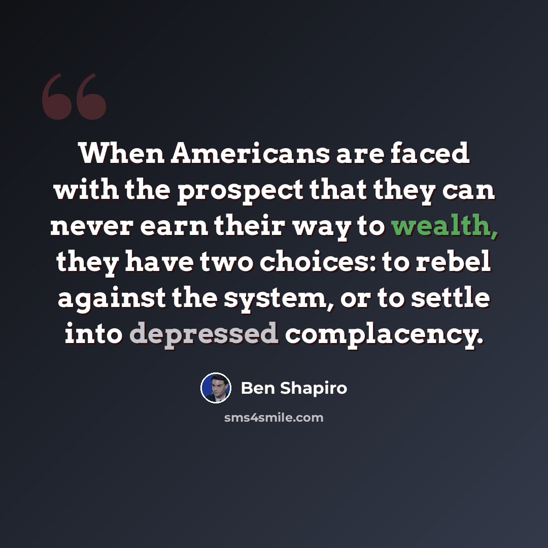 “When Americans are faced with the prospect that they can never earn their way to wealth, they have two choices: to rebel against the system, or to settle into depressed complacency.” quote by Ben Shapiro