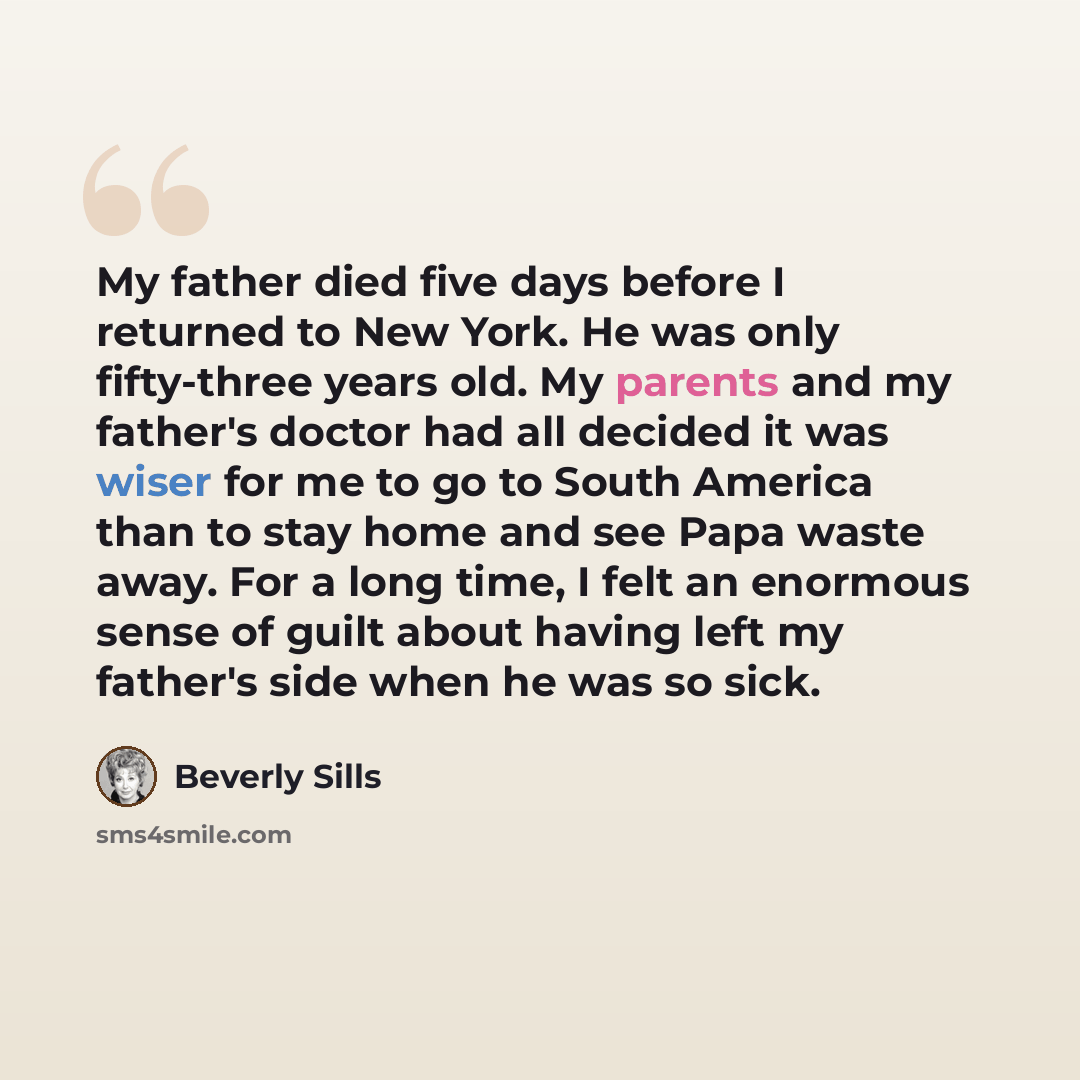 “My father died five days before I returned to New York. He was only fifty-three years old. My parents and my father's doctor had all decided it was wiser for me to go to South America than to stay home and see Papa waste away. For a long time, I felt an enormous sense of guilt about having left my…” quote by Beverly Sills