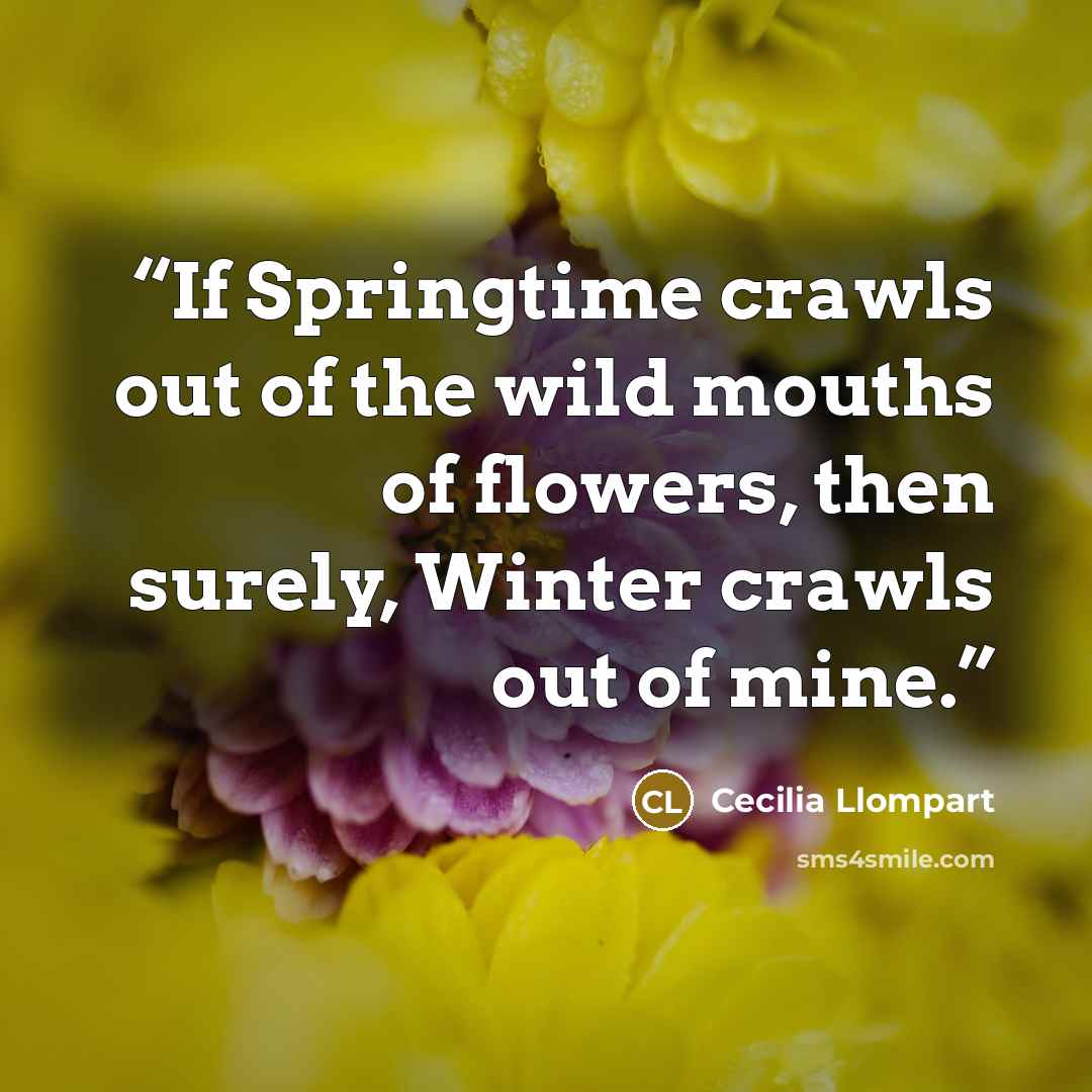 “If Springtime crawls out of the wild mouths of flowers, then surely, Winter crawls out of mine.” quote by Cecilia Llompart