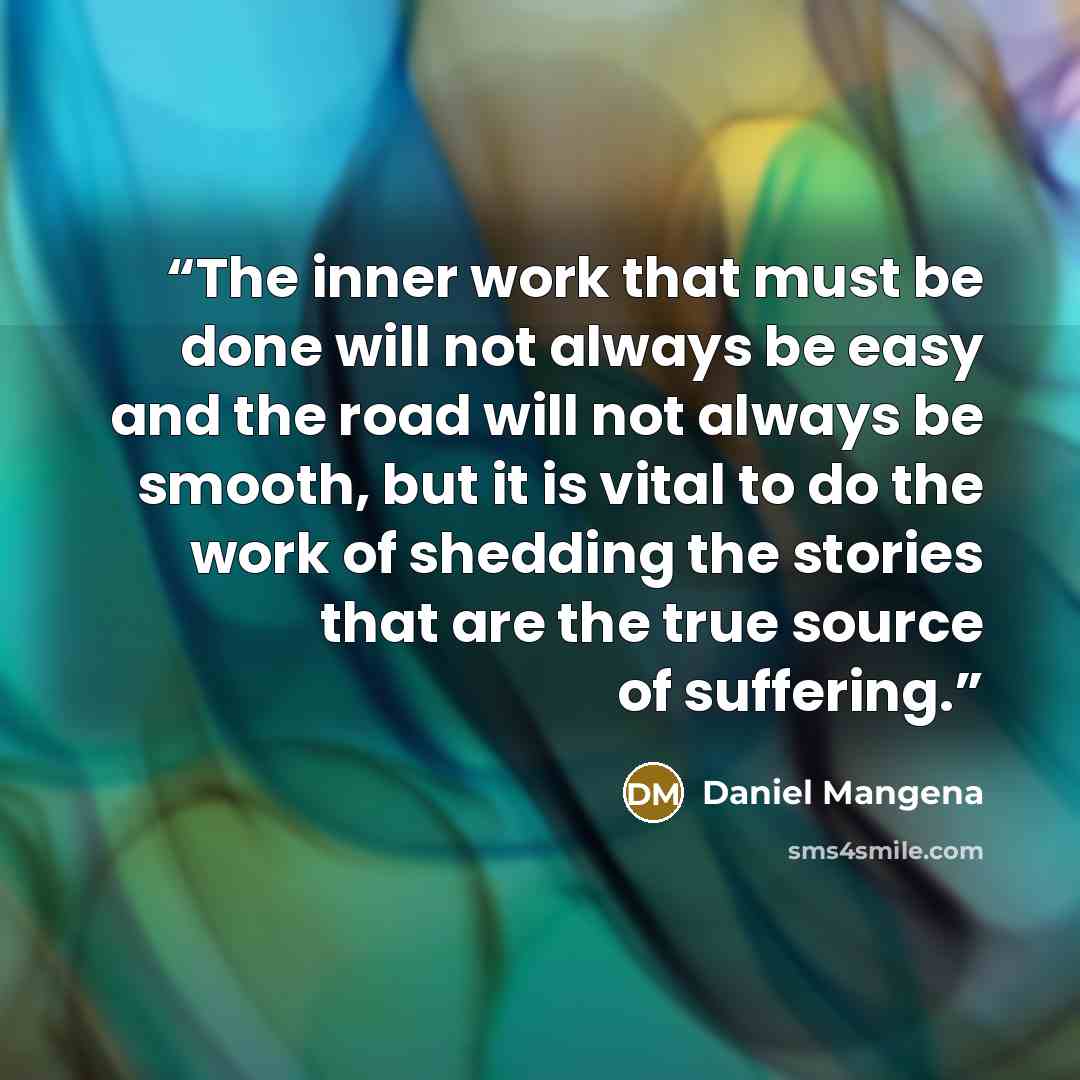 “The inner work that must be done will not always be easy and the road will not always be smooth, but it is vital to do the work of shedding the stories that are the true source of suffering.” quote by Daniel Mangena