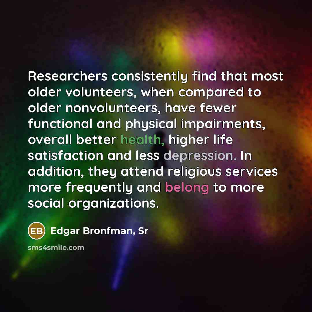 “Researchers consistently find that most older volunteers, when compared to older nonvolunteers, have fewer functional and physical impairments, overall better health, higher life satisfaction and less depression. In addition, they attend religious services more frequently and belong to more social…” quote by Edgar Bronfman, Sr