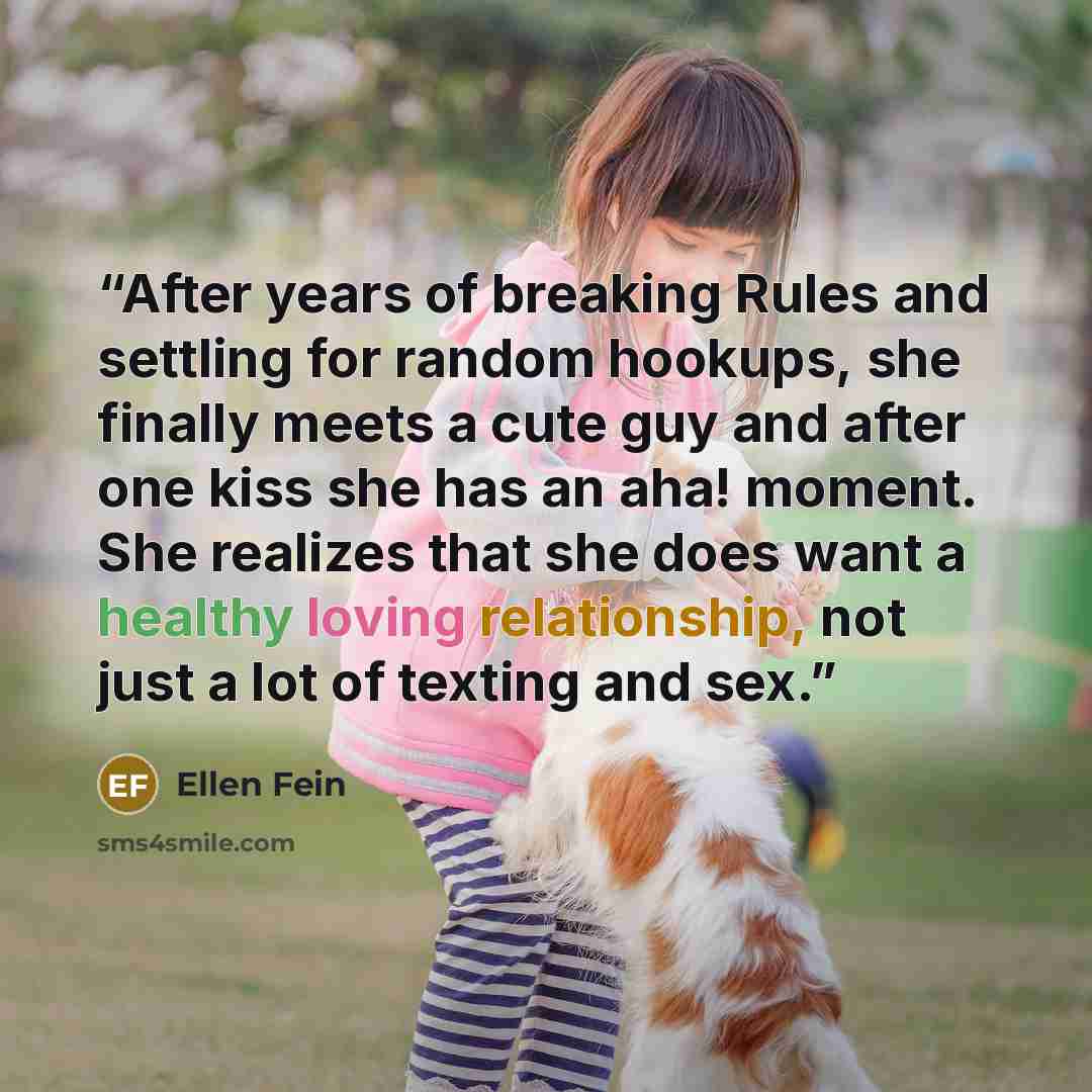 “After years of breaking Rules and settling for random hookups, she finally meets a cute guy and after one kiss she has an aha! moment. She realizes that she does want a healthy loving relationship, not just a lot of texting and sex.” quote by Ellen Fein