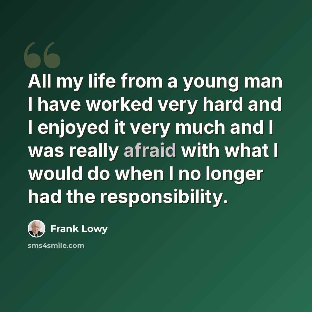 “All my life from a young man I have worked very hard and I enjoyed it very much and I was really afraid with what I would do when I no longer had the responsibility.” quote by Frank Lowy