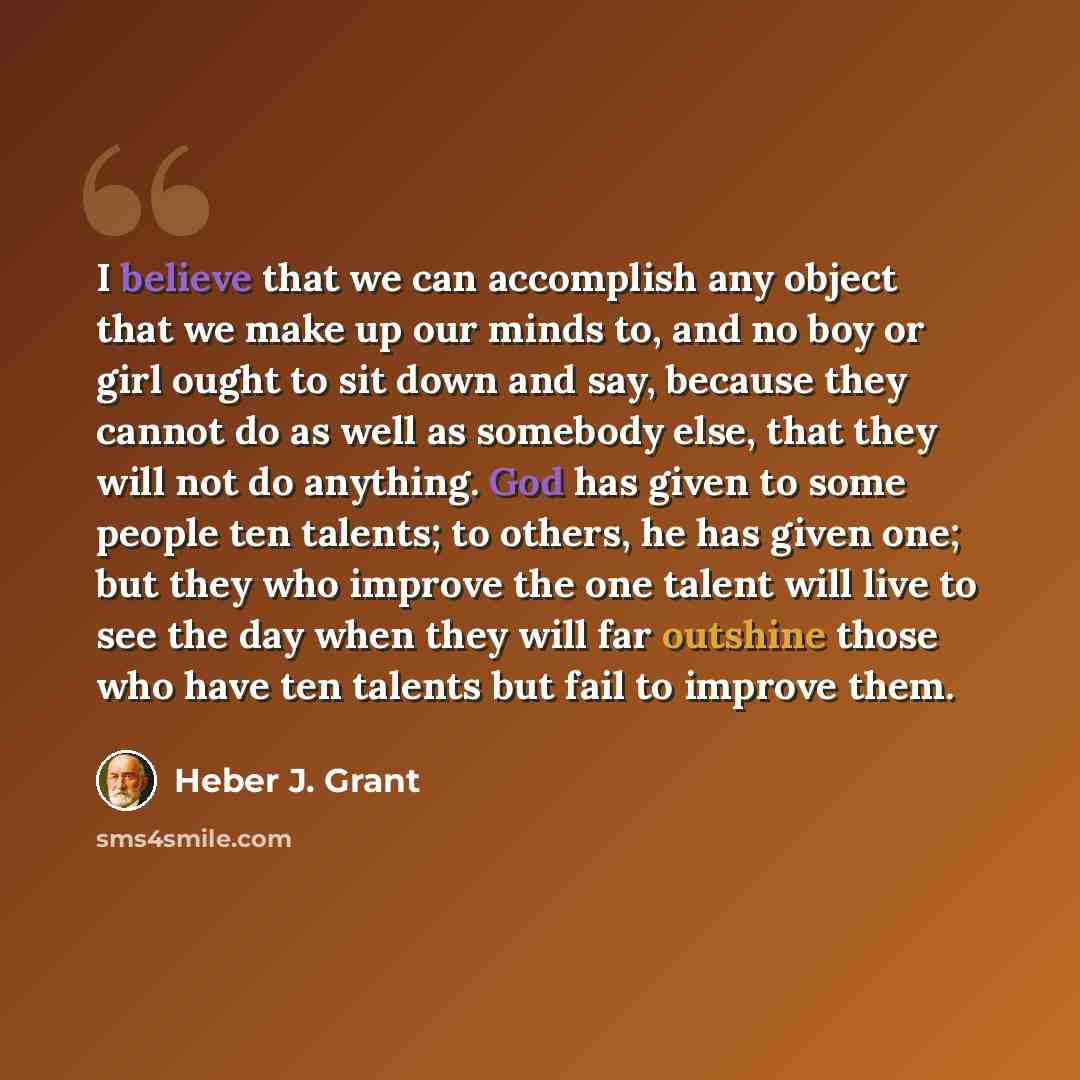 “I believe that we can accomplish any object that we make up our minds to, and no boy or girl ought to sit down and say, because they cannot do as well as somebody else, that they will not do anything. God has given to some people ten talents; to others, he has given one; but they who improve the…” quote by Heber J. Grant