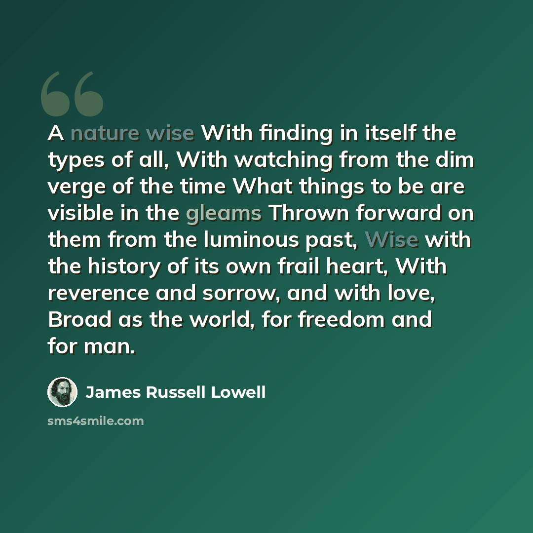 “A nature wise With finding in itself the types of all, With watching from the dim verge of the time What things to be are visible in the gleams Thrown forward on them from the luminous past, Wise with the history of its own frail heart, With reverence and sorrow, and with love, Broad as the world…” quote by James Russell Lowell