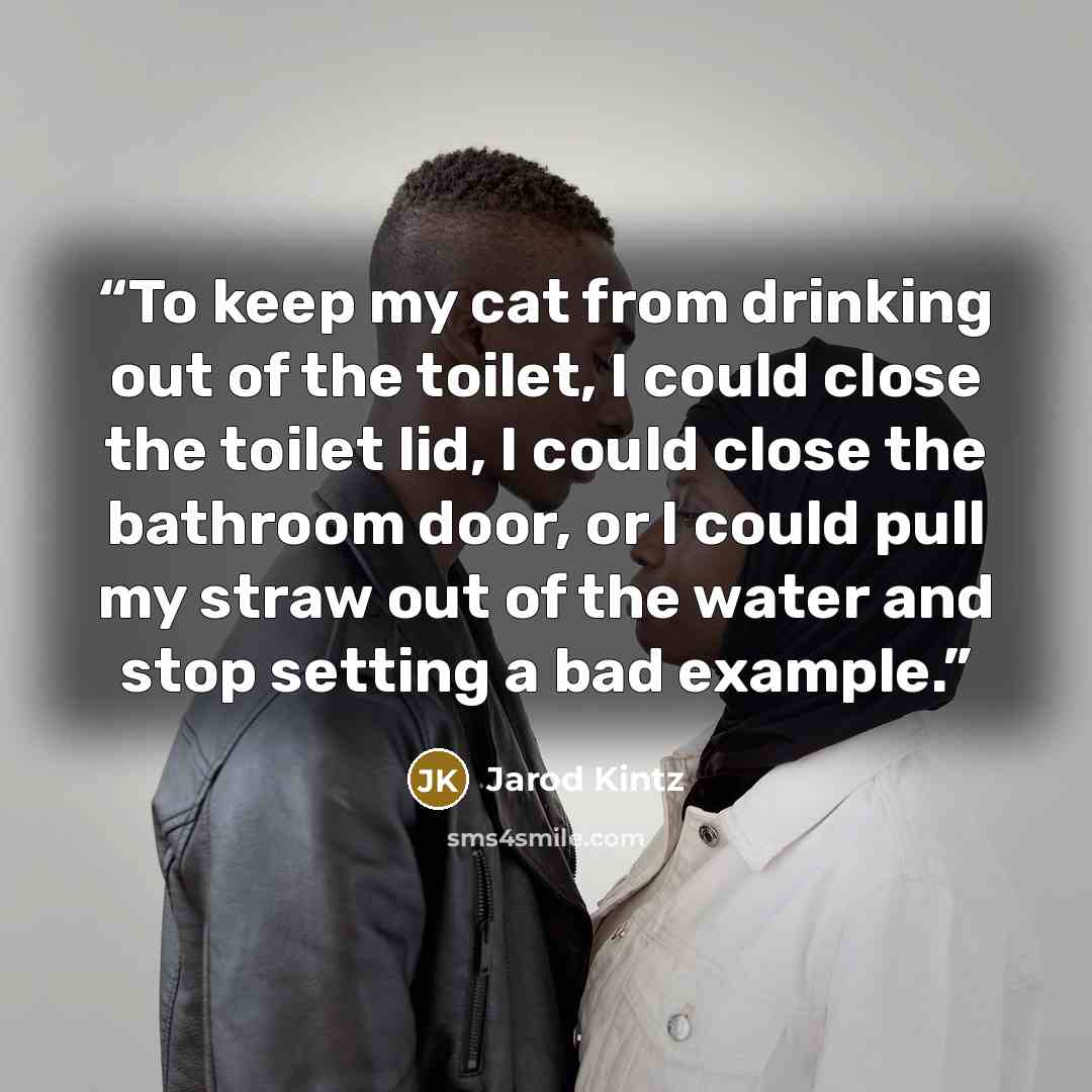 “To keep my cat from drinking out of the toilet, I could close the toilet lid, I could close the bathroom door, or I could pull my straw out of the water and stop setting a bad example.” quote by Jarod Kintz