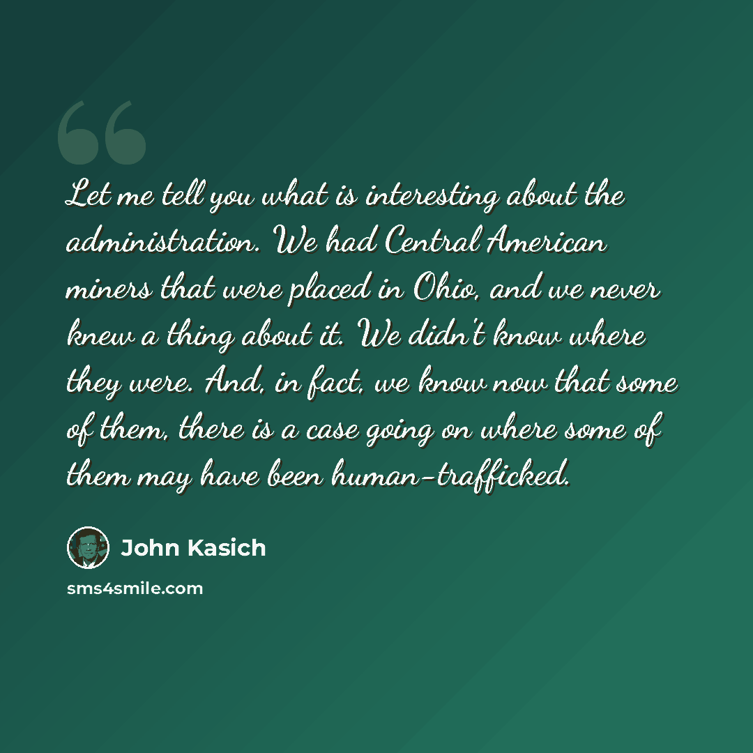 “Let me tell you what is interesting about the administration. We had Central American miners that were placed in Ohio, and we never knew a thing about it. We didn't know where they were. And, in fact, we know now that some of them, there is a case going on where some of them may have been…” quote by John Kasich