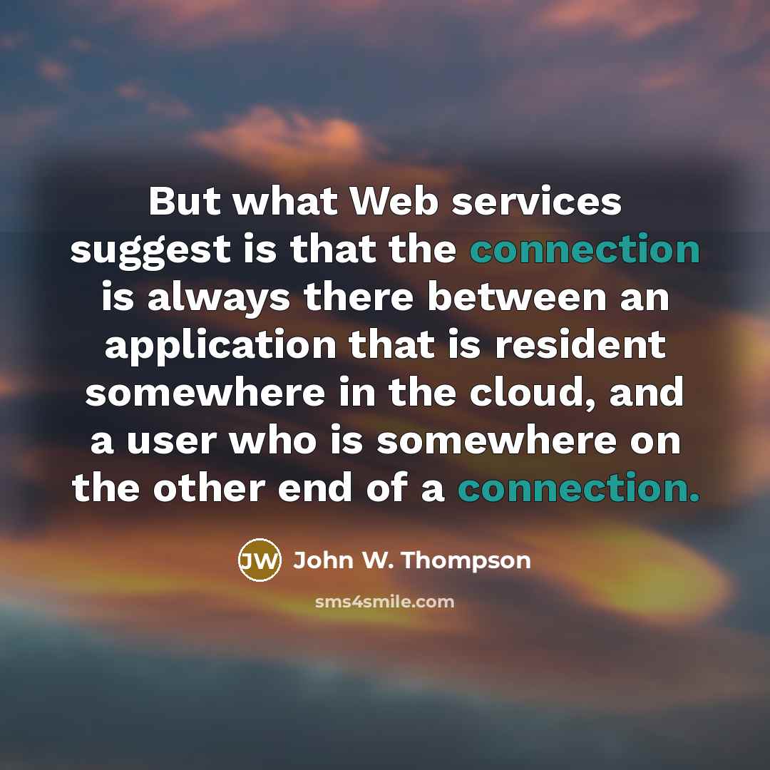 “But what Web services suggest is that the connection is always there between an application that is resident somewhere in the cloud, and a user who is somewhere on the other end of a connection.” quote by John W. Thompson