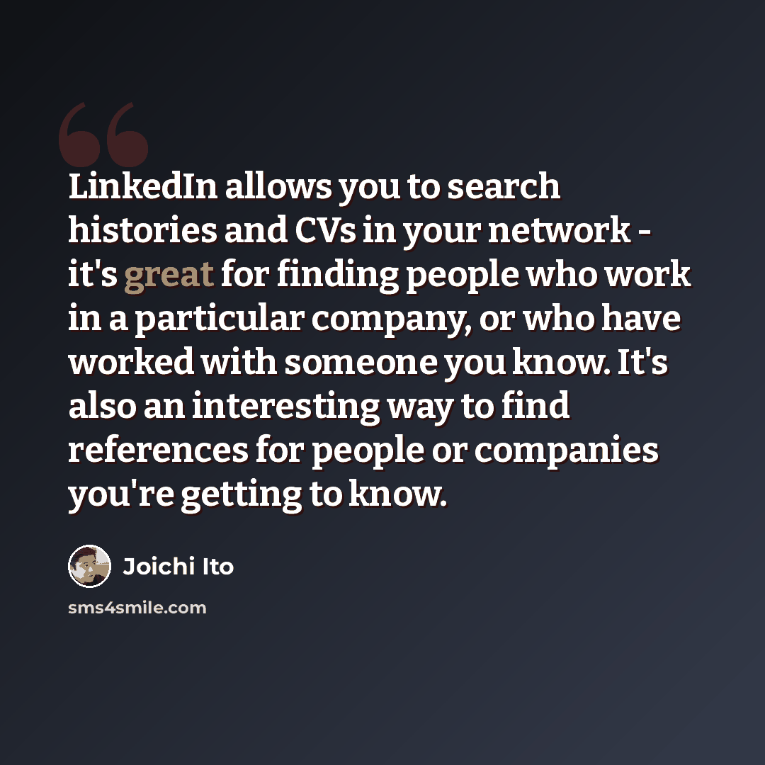 “LinkedIn allows you to search histories and CVs in your network - it's great for finding people who work in a particular company, or who have worked with someone you know. It's also an interesting way to find references for people or companies you're getting to know.” quote by Joichi Ito