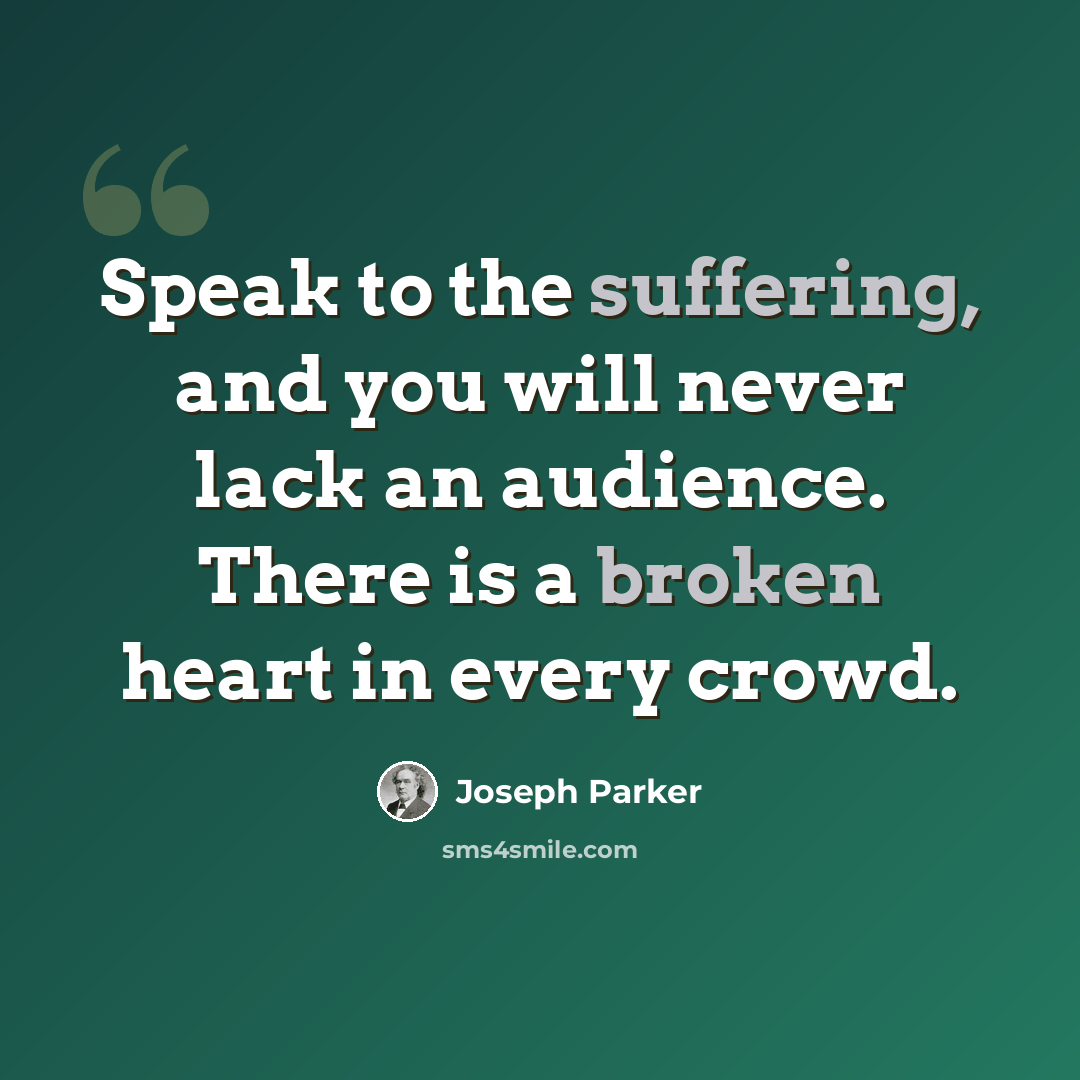 “Speak to the suffering, and you will never lack an audience. There is a broken heart in every crowd.” quote by Joseph Parker