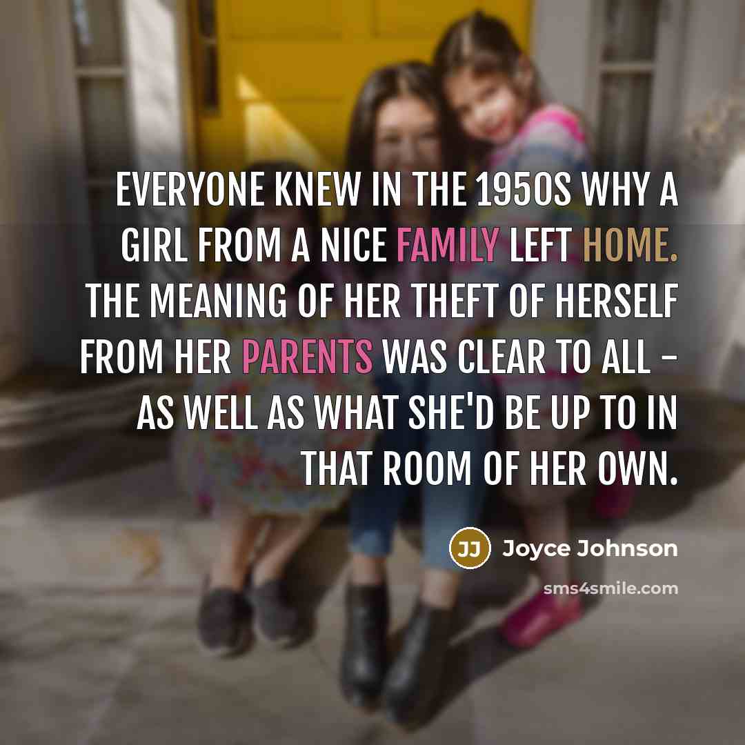 “Everyone knew in the 1950s why a girl from a nice family left home. The meaning of her theft of herself from her parents was clear to all - as well as what she'd be up to in that room of her own.” quote by Joyce Johnson