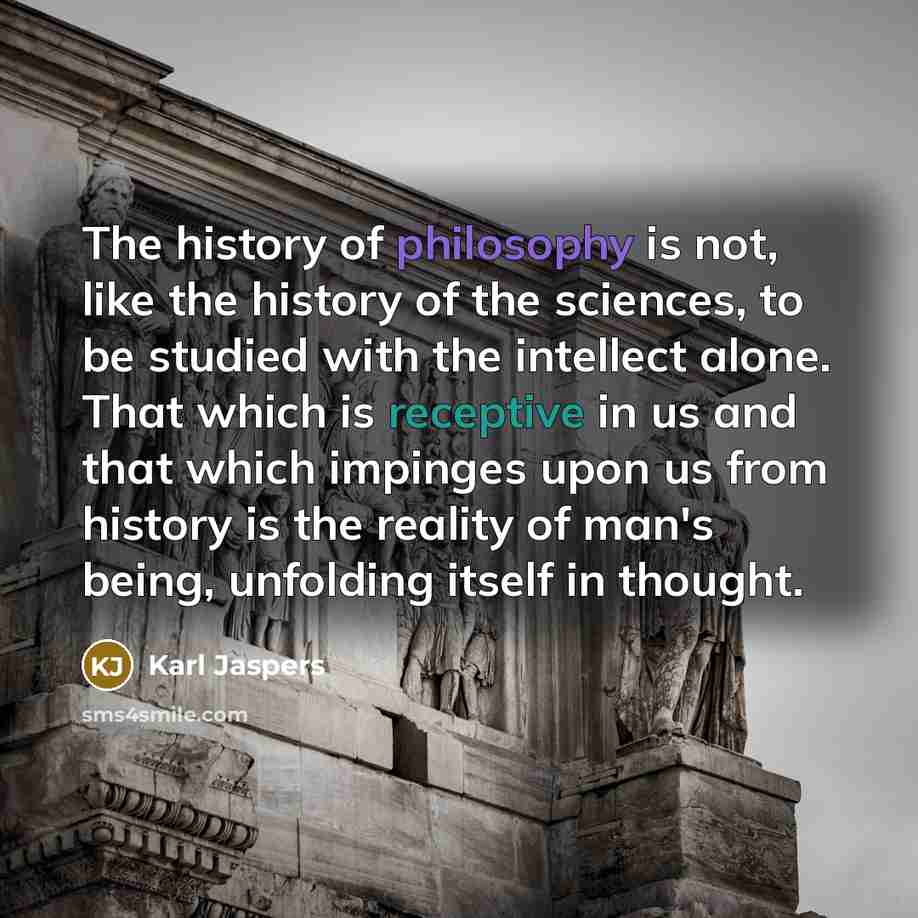 “The history of philosophy is not, like the history of the sciences, to be studied with the intellect alone. That which is receptive in us and that which impinges upon us from history is the reality of man's being, unfolding itself in thought.” quote by Karl Jaspers